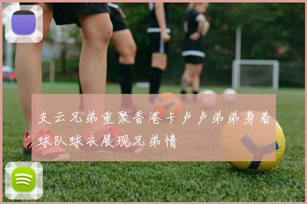 支云兄弟重聚香港卡卢卢弟弟身着球队球衣展现兄弟情