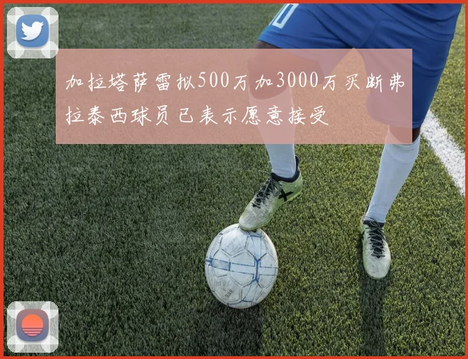加拉塔萨雷拟500万加3000万买断弗拉泰西球员已表示愿意接受