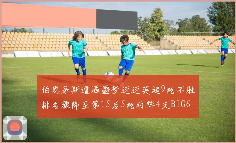伯恩茅斯遭遇噩梦连连英超9轮不胜排名骤降至第15后5轮对阵4支BIG6球队