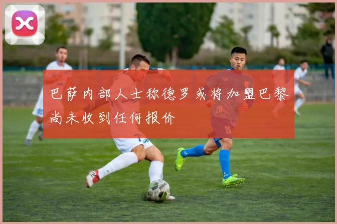 巴萨内部人士称德罗或将加盟巴黎尚未收到任何报价