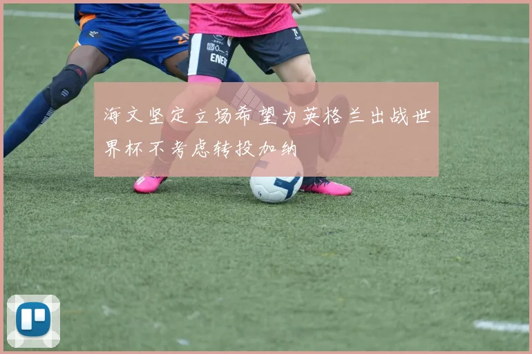 海文坚定立场希望为英格兰出战世界杯不考虑转投加纳