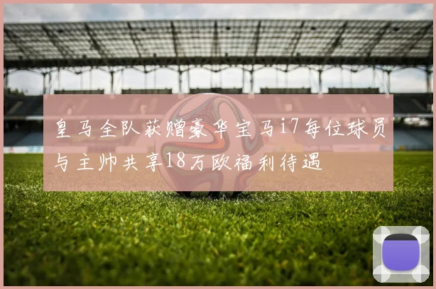 皇马全队获赠豪华宝马i7每位球员与主帅共享18万欧福利待遇