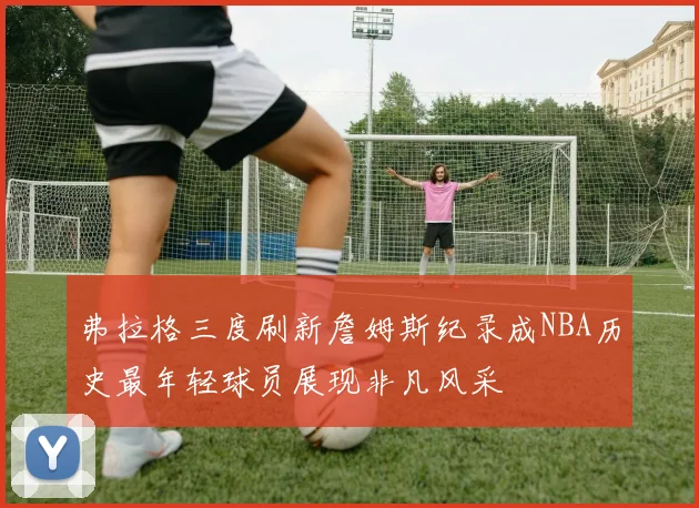 弗拉格三度刷新詹姆斯纪录成NBA历史最年轻球员展现非凡风采
